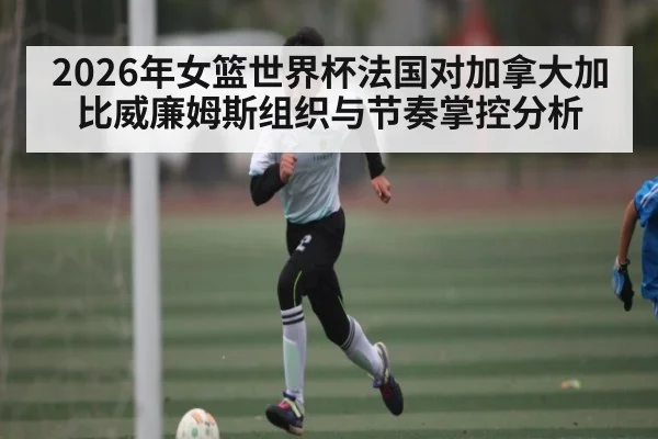 2026年女篮世界杯法国对加拿大加比威廉姆斯组织与节奏掌控分析