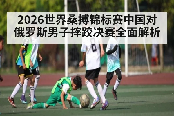 2026世界桑搏锦标赛中国对俄罗斯男子摔跤决赛全面解析