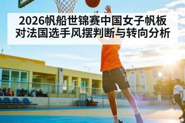 2026帆船世锦赛中国女子帆板对法国选手风摆判断与转向分析